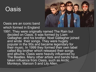 Oasis

Oasis are an iconic band
which formed in England
1991. They were originally named The Rain but
  decided on Oasis. It was formed by Liam
  Gallagher, and his brother, Noel Gallagher joined
  and wrote their songs. They were hugely
  popular in the 90s and became legendary for
  their music. In 1999 they formed their own label
  called Big brother which released their songs
  and albums. Oasis were heavily influenced by
  The Beatles. Many other artists and bands have
  taken influence from Oasis, such as Arctic
  Monkeys, Maroon 5 and Lily Allen.
 