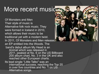 More recent music
Of Monsters and Men
Their style of music is
Alternative folk rock music. They
were formed in Iceland in 2010,
which allows their music to be
traditional yet with a modern twist.
In 2011, Of Monsters and Men released
an EP entitled Into the Woods. The
 band's debut album My Head is an
    Animal which was released in
    2011, peaked at No. 6 on the US Billboard
    200 album chart, No. 3 in the UK and also
    reached other European charts.
Its lead single “Little Talks" was an
    international success, reaching the Top 20
    in over five countries and No. 1 on US
    Alternative songs.
 