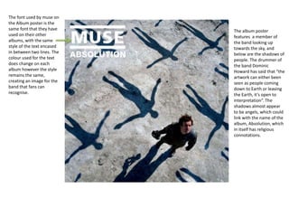 The font used by muse on
the Album poster is the
same font that they have
used on their other
albums, with the same
style of the text encased
in between two lines. The
colour used for the text
does change on each
album however the style
remains the same,
creating an image for the
band that fans can
recognise.
The album poster
features a member of
the band looking up
towards the sky, and
below are the shadows of
people. The drummer of
the band Dominic
Howard has said that “the
artwork can either been
seen as people coming
down to Earth or leaving
the Earth, it’s open to
interpretation”. The
shadows almost appear
to be angels, which could
link with the name of the
album, Absolution, which
in itself has religious
connotations.
 
