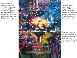 The band name is
present on the poster
however is difficult to see
against the graffiti
background, suggesting
that the background is
meant to be the centre of
focus in order to promote
the Coldplay’s image.
The poster seems to
shows a graffiti
background filled with
random colours and
drawings, this shows the
creativity of the band
through the variety of
colours on the poster.
The title of Coldplay’s
new single ‘Paradise’ is
displayed on the poster,
which follows the
convention of alternative
rock magazine adverts.
 