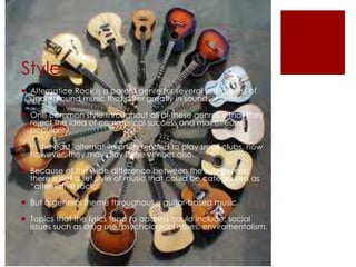 Style
 Alternatice Rock is a parent genre for several sub-genres of
underground music that differ greatly in sound.
 One common style throughout all of these genres is that they
reject the idea of commerical success and mainstream
popularity.
 In the past, alternative artists tended to play small clubs, now
however, they may play large venues also.
 Because of the wide difference between the sub-genres,
there is not a set style of music that could be categorised as
“alternative rock.
 But a general theme throughout is guitar-based music.
 Topics that the lyrics tend to address could include; social
issues such as drug use, psychological issues, enviromentalism.
 