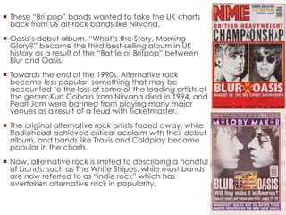  These “Britpop” bands wanted to take the UK charts
back from US alt-rock bands like Nirvana.
 Oasis’s debut album, “What’s the Story, Morning
Glory?” became the third best-selling album in UK
history as a result of the “Battle of Britpop” between
Blur and Oasis.
 Towards the end of the 1990s, Alternative rock
became less popular, something that may be
accounted to the loss of some of the leading artists of
the genre; Kurt Cobain from Nirvana died in 1994, and
Pearl Jam were banned from playing many major
venues as a result of a feud with Ticketmaster.
 The original alternative rock artists faded away, while
Radiohead achieved critical acclaim with their debut
album, and bands like Travis and Coldplay became
popular in the charts.
 Now, alternative rock is limited to describing a handful
of bands, such as The White Stripes, while most bands
are now referred to as “indie rock” which has
overtaken alternative rock in popularity.
 