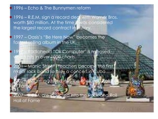  1996 – Echo & The Bunnymen reform
 1996 – R.E.M. sign a record deal with Warner Bros.
worth $80 million. At the time it was considered
the largest record contract in history.
 1997 – Oasis’s “Be Here Now” becomes the
fastest selling album in the UK.
 1997 – Radiohead “Ok Computer” is released,
which hits in over 1000 charts.
 2001 – Manic Street Preachers become the first
major rock band to play a concert in Cuba
 2005 – U2 are inducted into the Rock and Roll Hall
of Fame
 2007 – R.E.M. are inducted into the Rock and Roll
Hall of Fame
 