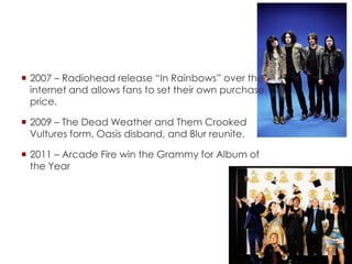  2007 – Radiohead release “In Rainbows” over the
internet and allows fans to set their own purchase
price.
 2009 – The Dead Weather and Them Crooked
Vultures form, Oasis disband, and Blur reunite.
 2011 – Arcade Fire win the Grammy for Album of
the Year
 