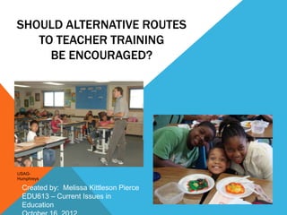 SHOULD ALTERNATIVE ROUTES
   TO TEACHER TRAINING
     BE ENCOURAGED?




USAG-
Humphreys

  Created by: Melissa Kittleson Pierce
  EDU613 – Current Issues in
  Education
 