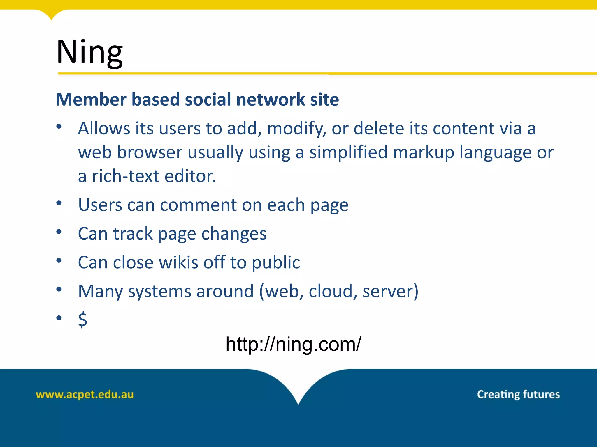 Ning
Member based social network site
• Allows its users to add, modify, or delete its content via a
  web browser usually using a simplified markup language or
  a rich-text editor.
• Users can comment on each page
• Can track page changes
• Can close wikis off to public
• Many systems around (web, cloud, server)
• $
                      http://ning.com/
 