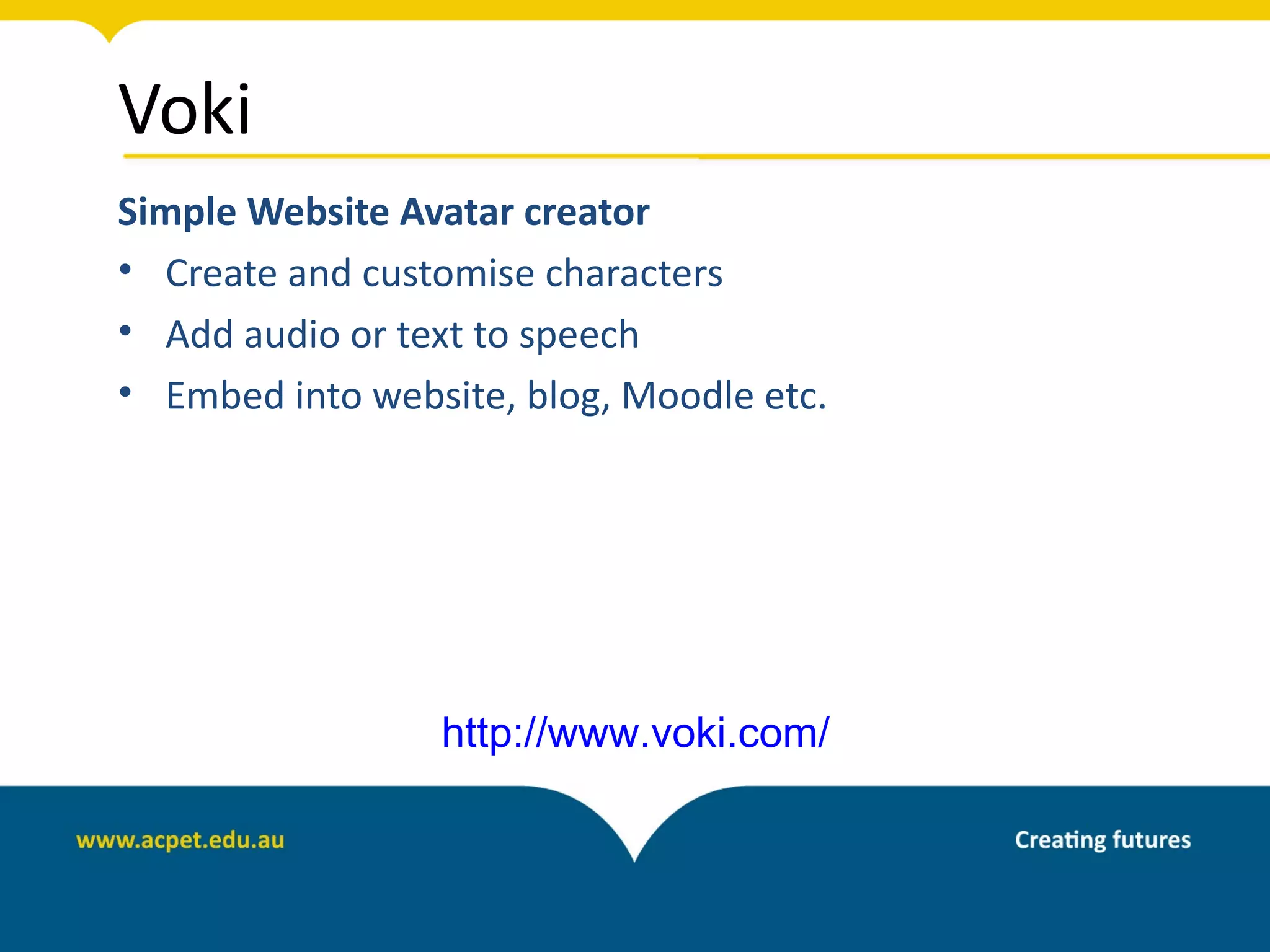 Voki
Simple Website Avatar creator
• Create and customise characters
• Add audio or text to speech
• Embed into website, blog, Moodle etc.




                 http://www.voki.com/
 