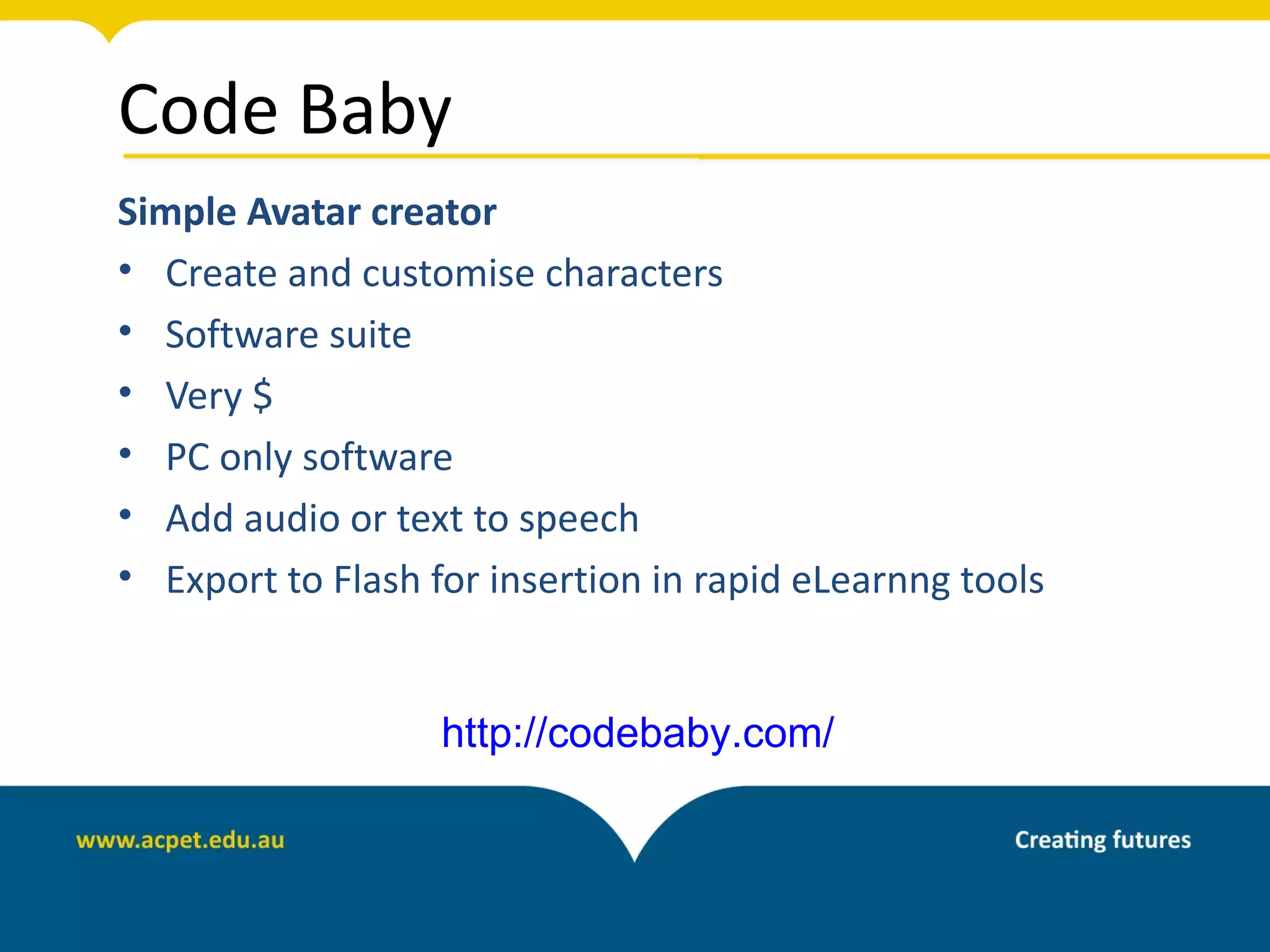 Code Baby
Simple Avatar creator
• Create and customise characters
• Software suite
• Very $
• PC only software
• Add audio or text to speech
• Export to Flash for insertion in rapid eLearnng tools


                   http://codebaby.com/
 