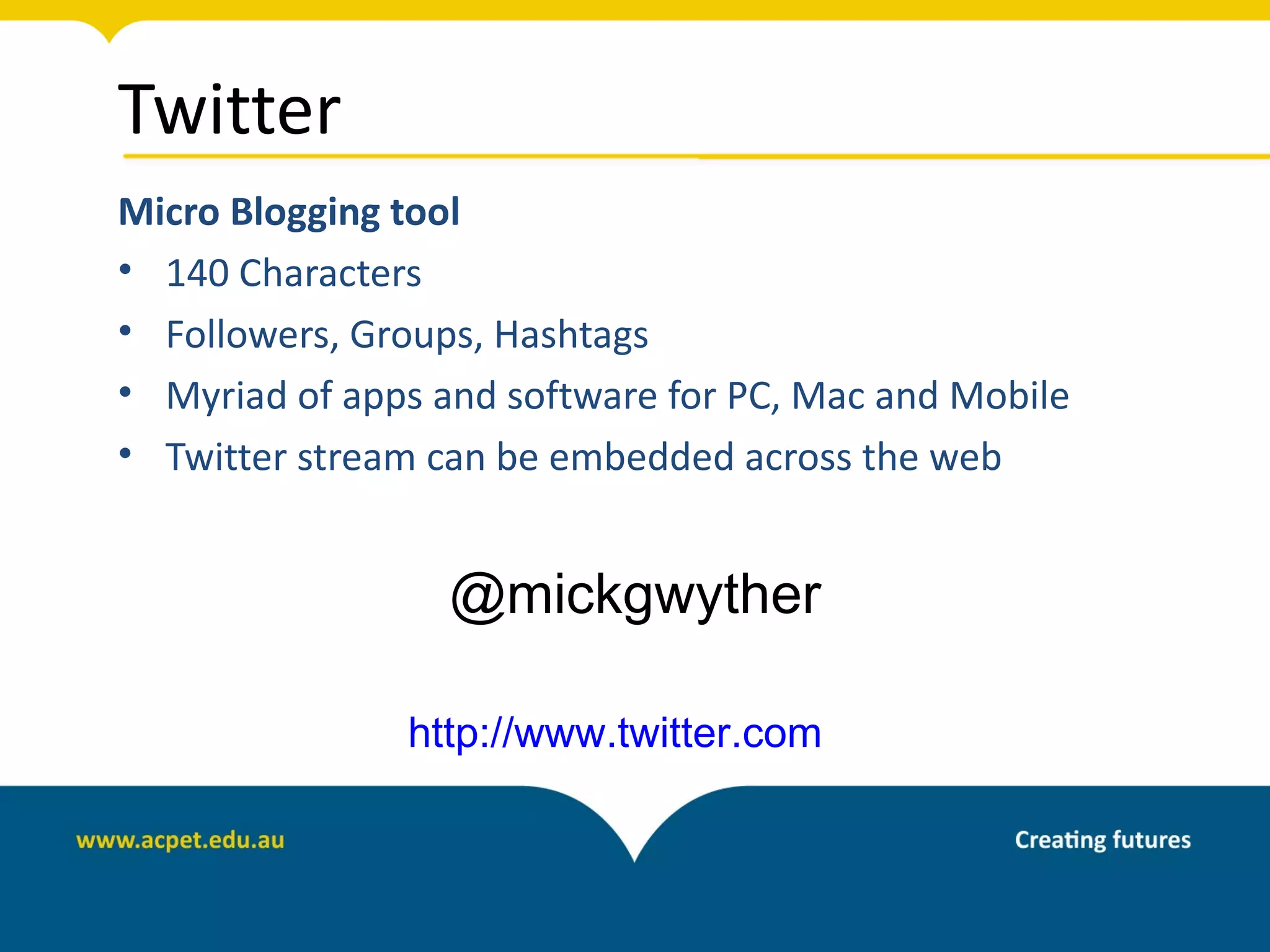 Twitter
Micro Blogging tool
• 140 Characters
• Followers, Groups, Hashtags
• Myriad of apps and software for PC, Mac and Mobile
• Twitter stream can be embedded across the web


                  @mickgwyther

               http://www.twitter.com
 