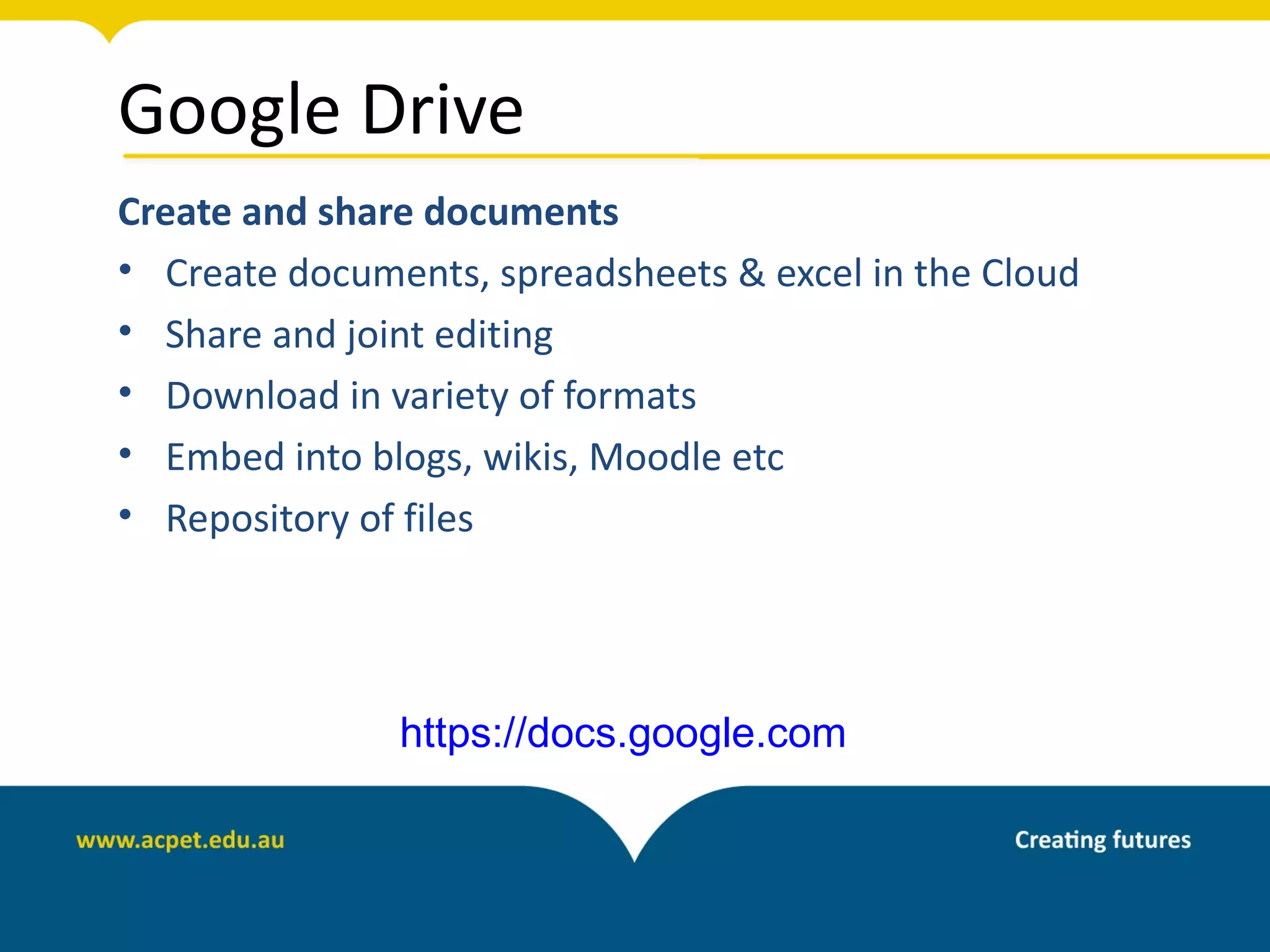 Google Drive
Create and share documents
• Create documents, spreadsheets & excel in the Cloud
• Share and joint editing
• Download in variety of formats
• Embed into blogs, wikis, Moodle etc
• Repository of files




               https://docs.google.com
 