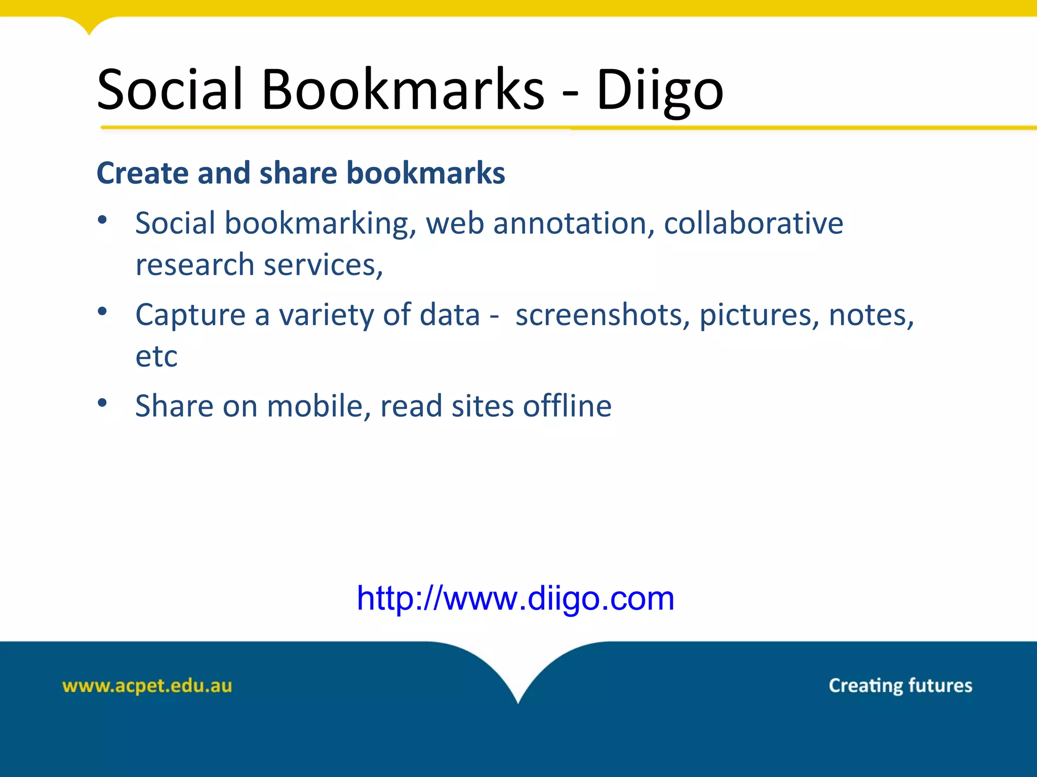 Social Bookmarks - Diigo
Create and share bookmarks
• Social bookmarking, web annotation, collaborative
  research services,
• Capture a variety of data - screenshots, pictures, notes,
  etc
• Share on mobile, read sites offline




                  http://www.diigo.com
 