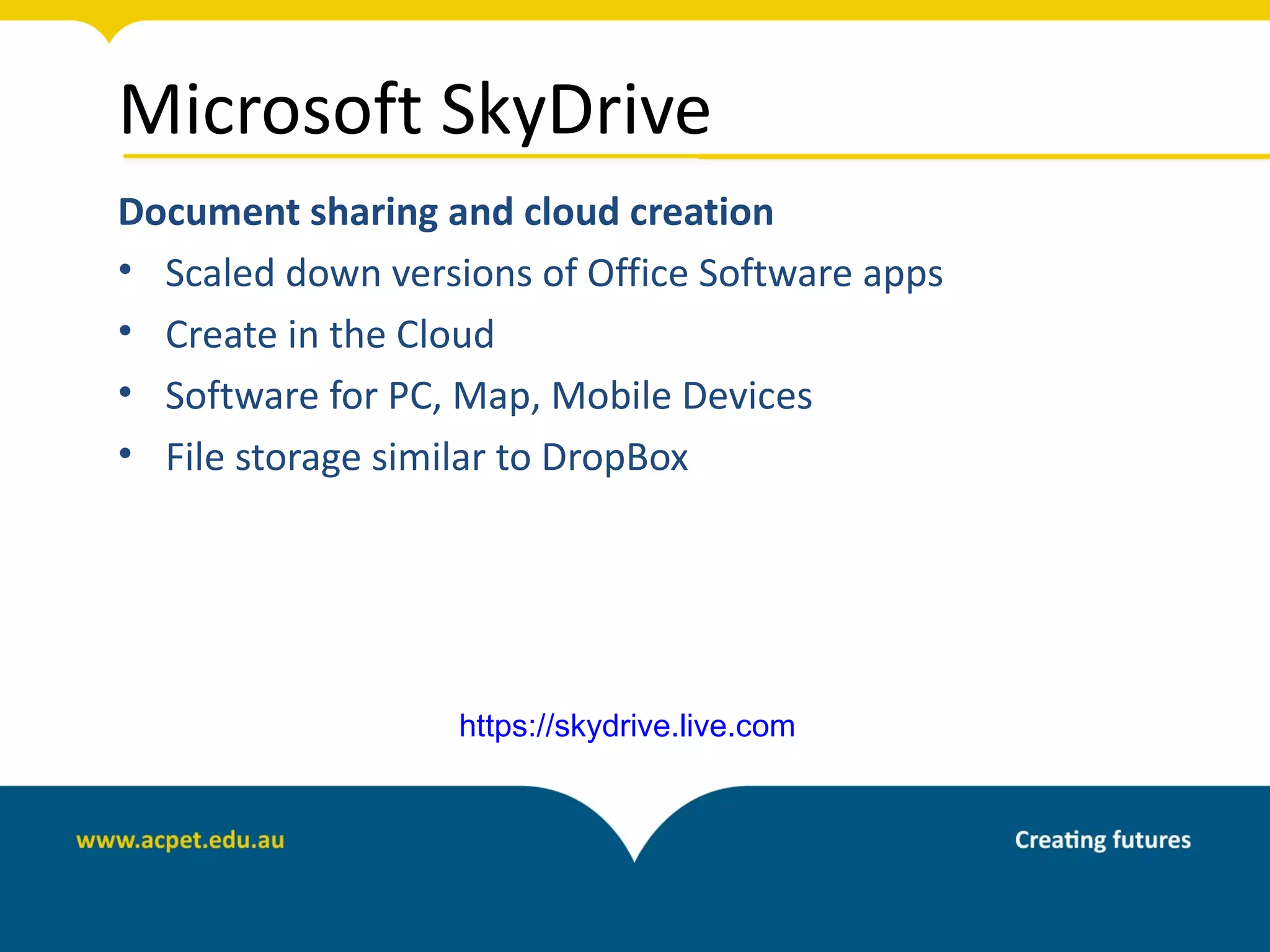 Microsoft SkyDrive
Document sharing and cloud creation
• Scaled down versions of Office Software apps
• Create in the Cloud
• Software for PC, Map, Mobile Devices
• File storage similar to DropBox




                   https://skydrive.live.com
 