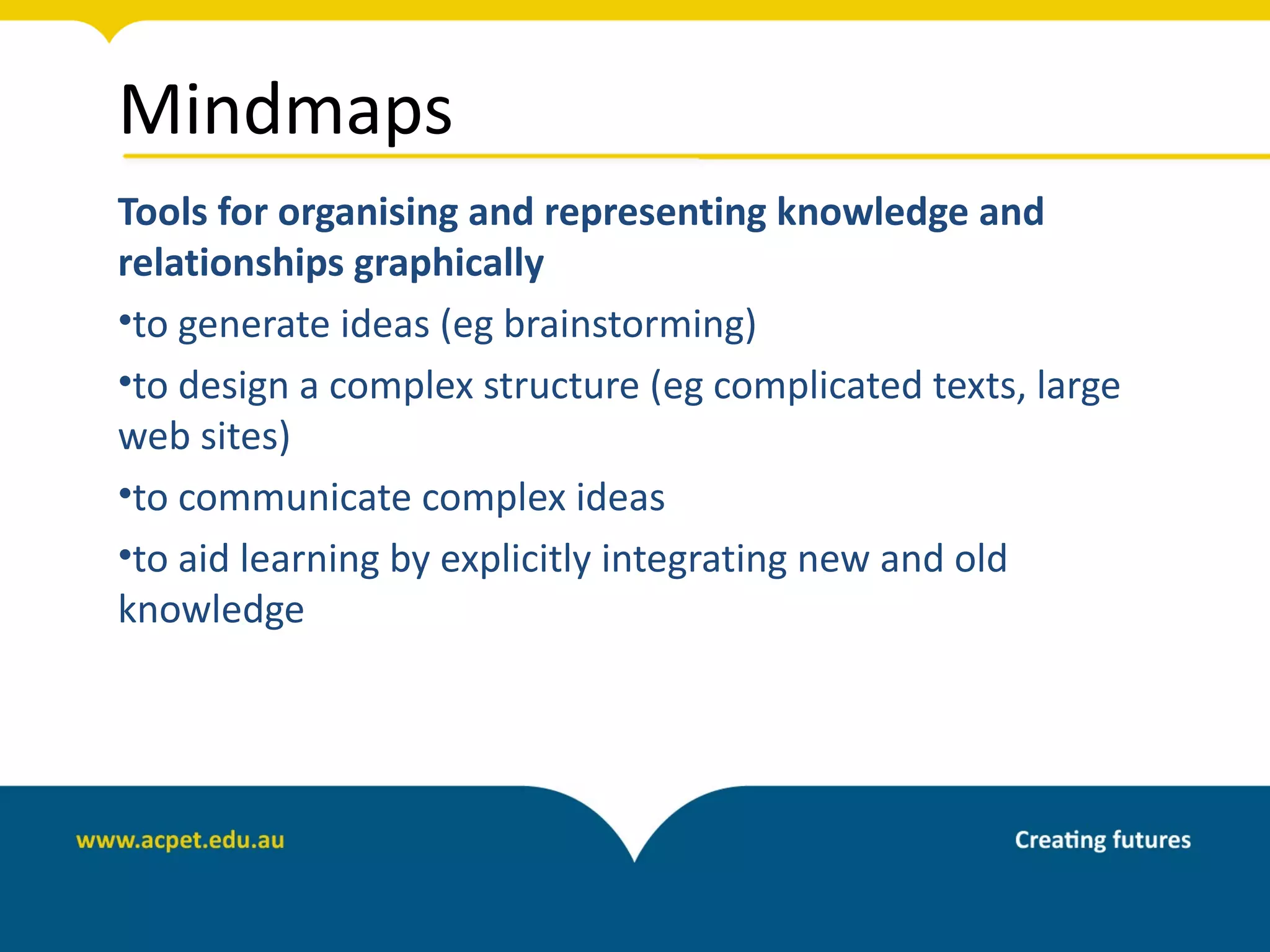 Mindmaps
Tools for organising and representing knowledge and
relationships graphically
•to generate ideas (eg brainstorming)
•to design a complex structure (eg complicated texts, large
web sites)
•to communicate complex ideas
•to aid learning by explicitly integrating new and old
knowledge
 