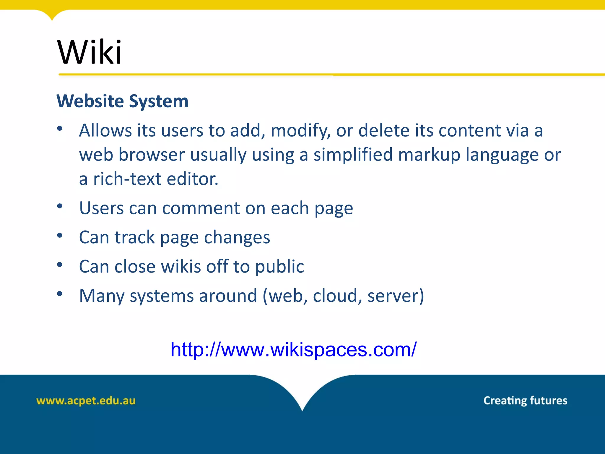 Wiki
Website System
• Allows its users to add, modify, or delete its content via a
  web browser usually using a simplified markup language or
  a rich-text editor.
• Users can comment on each page
• Can track page changes
• Can close wikis off to public
• Many systems around (web, cloud, server)

              http://www.wikispaces.com/
 