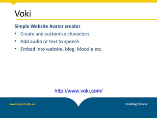 Voki
Simple Website Avatar creator
• Create and customise characters
• Add audio or text to speech
• Embed into website, blog, Moodle etc.




                 http://www.voki.com/
 