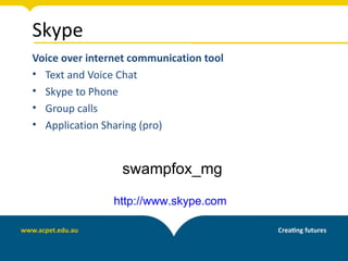 Skype
Voice over internet communication tool
• Text and Voice Chat
• Skype to Phone
• Group calls
• Application Sharing (pro)


                 swampfox_mg

                http://www.skype.com
 