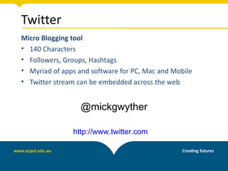 Twitter
Micro Blogging tool
• 140 Characters
• Followers, Groups, Hashtags
• Myriad of apps and software for PC, Mac and Mobile
• Twitter stream can be embedded across the web


                  @mickgwyther

               http://www.twitter.com
 