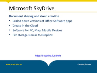 Microsoft SkyDrive
Document sharing and cloud creation
• Scaled down versions of Office Software apps
• Create in the Cloud
• Software for PC, Map, Mobile Devices
• File storage similar to DropBox




                   https://skydrive.live.com
 