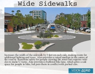 Increases the width of the sidewalk by 5 feet on each side, making room for
additional lighting and trees. Also provides a raised median in the center of
the road to maximize safety for people crossing the street but requires vehi-
cles to make U-turns. Also provides a buffered bike lane, which gives a safe
space for peo­ple to bike, but puts them in conflict with parked cars.
Wide Sidewalks
 