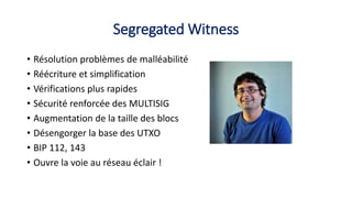 Segregated Witness
• Résolution problèmes de malléabilité
• Réécriture et simplification
• Vérifications plus rapides
• Sécurité renforcée des MULTISIG
• Augmentation de la taille des blocs
• Désengorger la base des UTXO
• BIP 112, 143
• Ouvre la voie au réseau éclair !
 