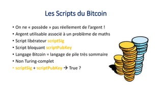 Les Scripts du Bitcoin
• On ne « possède » pas réellement de l’argent !
• Argent utilisable associé à un problème de maths
• Script libérateur scriptSig
• Script bloquant scriptPubKey
• Langage Bitcoin = langage de pile très sommaire
• Non Turing-complet
• scriptSig + scriptPubKey  True ?
 