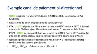 Exemple canal de paiement bi-directionnel
• UTXO originale (fonds : 5BTC d’Alice & 5BTC de Bob) déblocable si 2x2
MULTISIG
• Rédactions de deux propositions de scripts (miroir)
• PTX1 : UTXO signée par Alice et versement de 6BTC à Alice + 4BTC à Bob (si
attente de 500 blocs) ou Alice (si connaît secret S1 connu seul de Bob)
• PTX’1 : UTXO signée par Bob et versement de 4BTC à Bob + 6BTC à Alice (si
attente de 500 blocs) ou Bob (si connaît secret S’1 connu seul d’Alice)
• Nouvelle proposition : rédactions de PTX2 et PTX’2 (nouveaux secrets) +
révélations des secrets précédents
• … PTX_n, PTX’_n… Transactions off-chain !
 