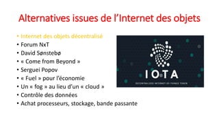 Alternatives issues de l’Internet des objets
• Internet des objets décentralisé
• Forum NxT
• David Sønstebø
• « Come from Beyond »
• Serguei Popov
• « Fuel » pour l’économie
• Un « fog » au lieu d’un « cloud »
• Contrôle des données
• Achat processeurs, stockage, bande passante
 