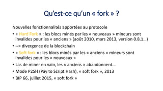 Qu’est-ce qu’un « fork » ?
Nouvelles fonctionnalités apportées au protocole
• « Hard Fork » : les blocs minés par les « nouveaux » mineurs sont
invalides pour les « anciens » (août 2010, mars 2013, version 0.8.1…)
• --> divergence de la blockchain
• « Soft fork » : les blocs minés par les « anciens » mineurs sont
invalides pour les « nouveaux »
• Las de miner en vain, les « anciens » abandonnent…
• Mode P2SH (Pay to Script Hash), « soft fork », 2013
• BIP 66, juillet 2015, « soft fork »
 