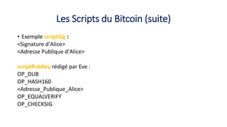 Les Scripts du Bitcoin (suite)
• Exemple scriptSig :
<Signature d'Alice>
<Adresse Publique d'Alice>
scriptPubKey rédigé par Eve :
OP_DUB
OP_HASH160
<Adresse_Publique_Alice>
OP_EQUALVERIFY
OP_CHECKSIG
 