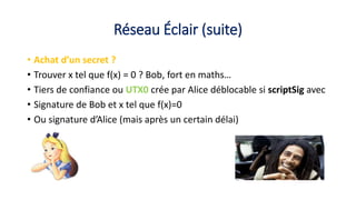 Réseau Éclair (suite)
• Achat d’un secret ?
• Trouver x tel que f(x) = 0 ? Bob, fort en maths…
• Tiers de confiance ou UTX0 crée par Alice déblocable si scriptSig avec
• Signature de Bob et x tel que f(x)=0
• Ou signature d’Alice (mais après un certain délai)
 