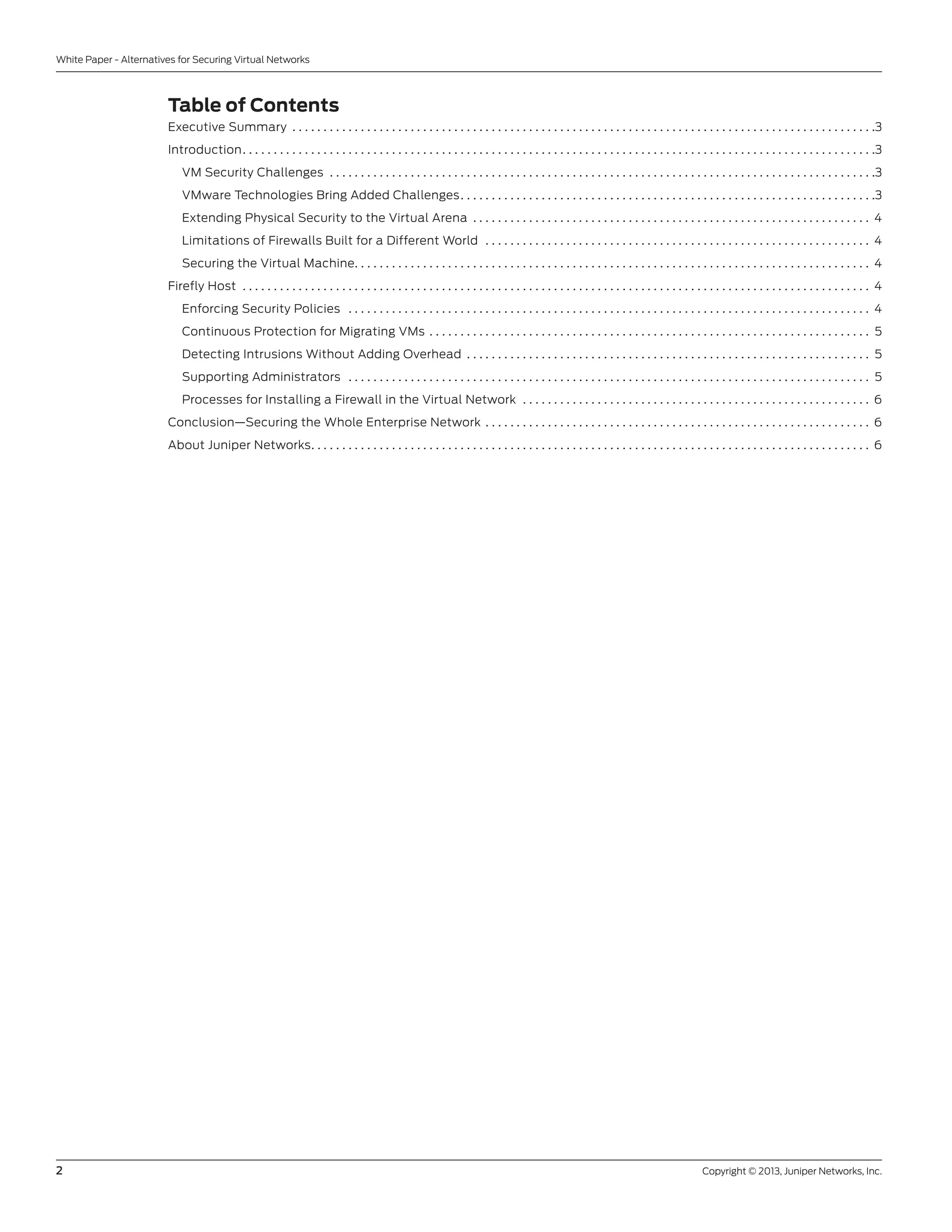 2	 Copyright © 2013, Juniper Networks, Inc.
White Paper - Alternatives for Securing Virtual Networks
Table of Contents
Executive Summary . . . . . . . . . . . . . . . . . . . . . . . . . . . . . . . . . . . . . . . . . . . . . . . . . . . . . . . . . . . . . . . . . . . . . . . . . . . . . . . . . . . . . . . . . . . . . . 3
Introduction. . . . . . . . . . . . . . . . . . . . . . . . . . . . . . . . . . . . . . . . . . . . . . . . . . . . . . . . . . . . . . . . . . . . . . . . . . . . . . . . . . . . . . . . . . . . . . . . . . . . . . 3
VM Security Challenges . . . . . . . . . . . . . . . . . . . . . . . . . . . . . . . . . . . . . . . . . . . . . . . . . . . . . . . . . . . . . . . . . . . . . . . . . . . . . . . . . . . . . . . . 3
VMware Technologies Bring Added Challenges. . . . . . . . . . . . . . . . . . . . . . . . . . . . . . . . . . . . . . . . . . . . . . . . . . . . . . . . . . . . . . . . . . . 3
Extending Physical Security to the Virtual Arena . . . . . . . . . . . . . . . . . . . . . . . . . . . . . . . . . . . . . . . . . . . . . . . . . . . . . . . . . . . . . . . . . 4
Limitations of Firewalls Built for a Different World . . . . . . . . . . . . . . . . . . . . . . . . . . . . . . . . . . . . . . . . . . . . . . . . . . . . . . . . . . . . . . . 4
Securing the Virtual Machine. . . . . . . . . . . . . . . . . . . . . . . . . . . . . . . . . . . . . . . . . . . . . . . . . . . . . . . . . . . . . . . . . . . . . . . . . . . . . . . . . . . . 4
Firefly Host . . . . . . . . . . . . . . . . . . . . . . . . . . . . . . . . . . . . . . . . . . . . . . . . . . . . . . . . . . . . . . . . . . . . . . . . . . . . . . . . . . . . . . . . . . . . . . . . . . . . . . 4
Enforcing Security Policies . . . . . . . . . . . . . . . . . . . . . . . . . . . . . . . . . . . . . . . . . . . . . . . . . . . . . . . . . . . . . . . . . . . . . . . . . . . . . . . . . . . . . 4
Continuous Protection for Migrating VMs . . . . . . . . . . . . . . . . . . . . . . . . . . . . . . . . . . . . . . . . . . . . . . . . . . . . . . . . . . . . . . . . . . . . . . . . 5
Detecting Intrusions Without Adding Overhead . . . . . . . . . . . . . . . . . . . . . . . . . . . . . . . . . . . . . . . . . . . . . . . . . . . . . . . . . . . . . . . . . . 5
Supporting Administrators . . . . . . . . . . . . . . . . . . . . . . . . . . . . . . . . . . . . . . . . . . . . . . . . . . . . . . . . . . . . . . . . . . . . . . . . . . . . . . . . . . . . . 5
Processes for Installing a Firewall in the Virtual Network . . . . . . . . . . . . . . . . . . . . . . . . . . . . . . . . . . . . . . . . . . . . . . . . . . . . . . . . . 6
Conclusion—Securing the Whole Enterprise Network . . . . . . . . . . . . . . . . . . . . . . . . . . . . . . . . . . . . . . . . . . . . . . . . . . . . . . . . . . . . . . . 6
About Juniper Networks. . . . . . . . . . . . . . . . . . . . . . . . . . . . . . . . . . . . . . . . . . . . . . . . . . . . . . . . . . . . . . . . . . . . . . . . . . . . . . . . . . . . . . . . . . . 6
 