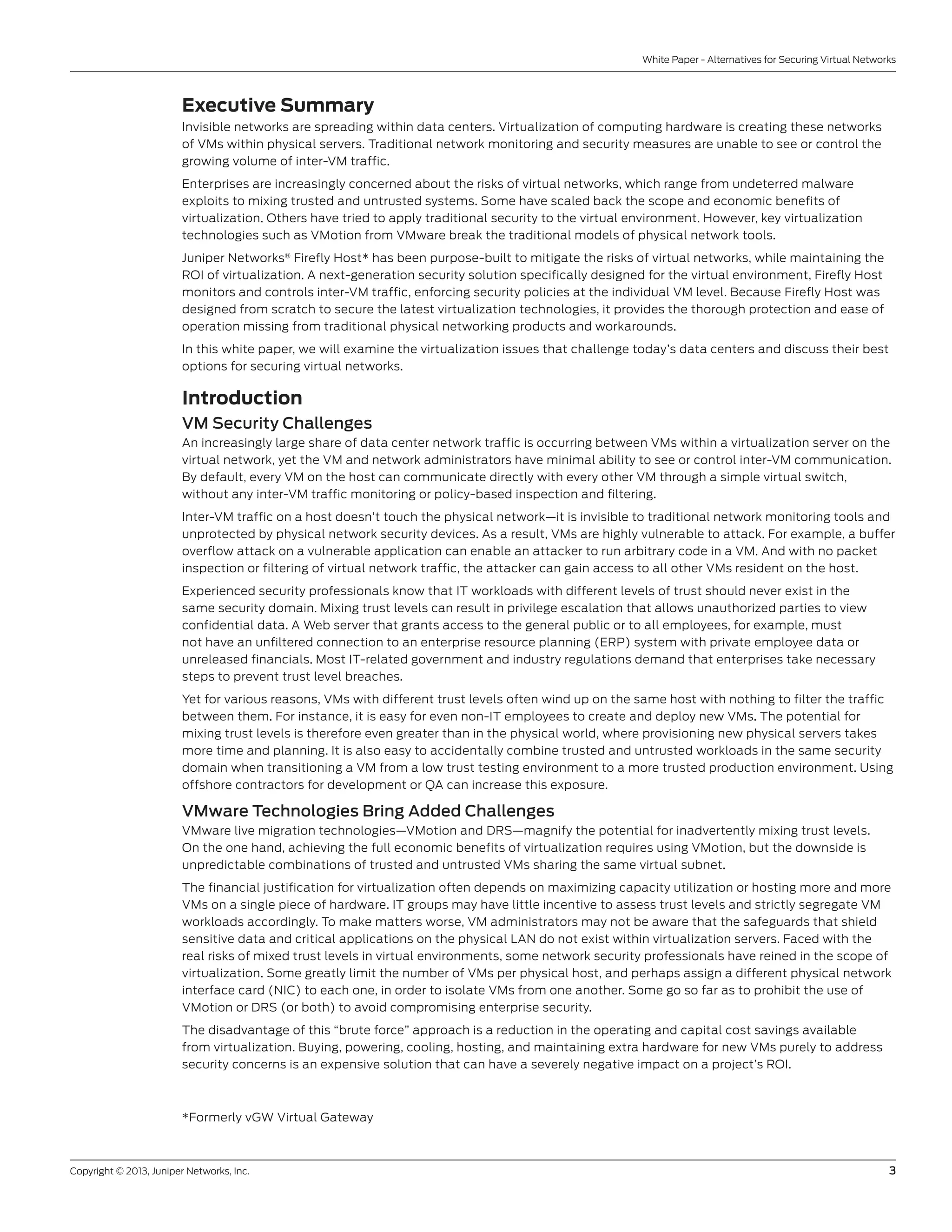 Copyright © 2013, Juniper Networks, Inc.	 3
White Paper - Alternatives for Securing Virtual Networks
Executive Summary
Invisible networks are spreading within data centers. Virtualization of computing hardware is creating these networks
of VMs within physical servers. Traditional network monitoring and security measures are unable to see or control the
growing volume of inter-VM traffic.
Enterprises are increasingly concerned about the risks of virtual networks, which range from undeterred malware
exploits to mixing trusted and untrusted systems. Some have scaled back the scope and economic benefits of
virtualization. Others have tried to apply traditional security to the virtual environment. However, key virtualization
technologies such as VMotion from VMware break the traditional models of physical network tools.
Juniper Networks®
Firefly Host* has been purpose-built to mitigate the risks of virtual networks, while maintaining the
ROI of virtualization. A next-generation security solution specifically designed for the virtual environment, Firefly Host
monitors and controls inter-VM traffic, enforcing security policies at the individual VM level. Because Firefly Host was
designed from scratch to secure the latest virtualization technologies, it provides the thorough protection and ease of
operation missing from traditional physical networking products and workarounds.
In this white paper, we will examine the virtualization issues that challenge today’s data centers and discuss their best
options for securing virtual networks.
Introduction
VM Security Challenges
An increasingly large share of data center network traffic is occurring between VMs within a virtualization server on the
virtual network, yet the VM and network administrators have minimal ability to see or control inter-VM communication.
By default, every VM on the host can communicate directly with every other VM through a simple virtual switch,
without any inter-VM traffic monitoring or policy-based inspection and filtering.
Inter-VM traffic on a host doesn’t touch the physical network—it is invisible to traditional network monitoring tools and
unprotected by physical network security devices. As a result, VMs are highly vulnerable to attack. For example, a buffer
overflow attack on a vulnerable application can enable an attacker to run arbitrary code in a VM. And with no packet
inspection or filtering of virtual network traffic, the attacker can gain access to all other VMs resident on the host.
Experienced security professionals know that IT workloads with different levels of trust should never exist in the
same security domain. Mixing trust levels can result in privilege escalation that allows unauthorized parties to view
confidential data. A Web server that grants access to the general public or to all employees, for example, must
not have an unfiltered connection to an enterprise resource planning (ERP) system with private employee data or
unreleased financials. Most IT-related government and industry regulations demand that enterprises take necessary
steps to prevent trust level breaches.
Yet for various reasons, VMs with different trust levels often wind up on the same host with nothing to filter the traffic
between them. For instance, it is easy for even non-IT employees to create and deploy new VMs. The potential for
mixing trust levels is therefore even greater than in the physical world, where provisioning new physical servers takes
more time and planning. It is also easy to accidentally combine trusted and untrusted workloads in the same security
domain when transitioning a VM from a low trust testing environment to a more trusted production environment. Using
offshore contractors for development or QA can increase this exposure.
VMware Technologies Bring Added Challenges
VMware live migration technologies—VMotion and DRS—magnify the potential for inadvertently mixing trust levels.
On the one hand, achieving the full economic benefits of virtualization requires using VMotion, but the downside is
unpredictable combinations of trusted and untrusted VMs sharing the same virtual subnet.
The financial justification for virtualization often depends on maximizing capacity utilization or hosting more and more
VMs on a single piece of hardware. IT groups may have little incentive to assess trust levels and strictly segregate VM
workloads accordingly. To make matters worse, VM administrators may not be aware that the safeguards that shield
sensitive data and critical applications on the physical LAN do not exist within virtualization servers. Faced with the
real risks of mixed trust levels in virtual environments, some network security professionals have reined in the scope of
virtualization. Some greatly limit the number of VMs per physical host, and perhaps assign a different physical network
interface card (NIC) to each one, in order to isolate VMs from one another. Some go so far as to prohibit the use of
VMotion or DRS (or both) to avoid compromising enterprise security.
The disadvantage of this “brute force” approach is a reduction in the operating and capital cost savings available
from virtualization. Buying, powering, cooling, hosting, and maintaining extra hardware for new VMs purely to address
security concerns is an expensive solution that can have a severely negative impact on a project’s ROI.
*Formerly vGW Virtual Gateway
 