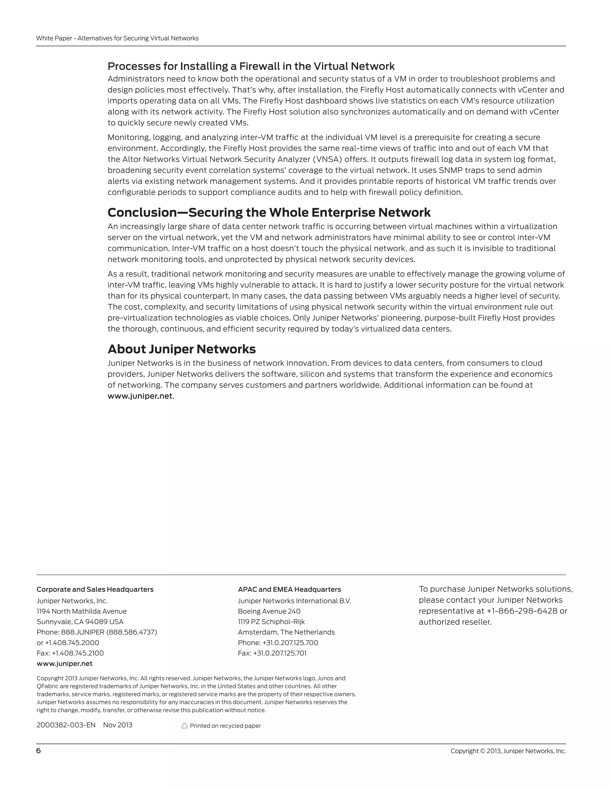 6	 Copyright © 2013, Juniper Networks, Inc.
White Paper - Alternatives for Securing Virtual Networks
2000382-003-EN Nov 2013
Copyright 2013 Juniper Networks, Inc. All rights reserved. Juniper Networks, the Juniper Networks logo, Junos and
QFabric are registered trademarks of Juniper Networks, Inc. in the United States and other countries. All other
trademarks, service marks, registered marks, or registered service marks are the property of their respective owners.
Juniper Networks assumes no responsibility for any inaccuracies in this document. Juniper Networks reserves the
right to change, modify, transfer, or otherwise revise this publication without notice.
APAC and EMEA Headquarters
Juniper Networks International B.V.
Boeing Avenue 240
1119 PZ Schiphol-Rijk
Amsterdam, The Netherlands
Phone: +31.0.207.125.700
Fax: +31.0.207.125.701
Corporate and Sales Headquarters
Juniper Networks, Inc.
1194 North Mathilda Avenue
Sunnyvale, CA 94089 USA
Phone: 888.JUNIPER (888.586.4737)
or +1.408.745.2000
Fax: +1.408.745.2100
www.juniper.net
Printed on recycled paper
To purchase Juniper Networks solutions,
please contact your Juniper Networks
representative at +1-866-298-6428 or
authorized reseller.
Processes for Installing a Firewall in the Virtual Network
Administrators need to know both the operational and security status of a VM in order to troubleshoot problems and
design policies most effectively. That’s why, after installation, the Firefly Host automatically connects with vCenter and
imports operating data on all VMs. The Firefly Host dashboard shows live statistics on each VM’s resource utilization
along with its network activity. The Firefly Host solution also synchronizes automatically and on demand with vCenter
to quickly secure newly created VMs.
Monitoring, logging, and analyzing inter-VM traffic at the individual VM level is a prerequisite for creating a secure
environment. Accordingly, the Firefly Host provides the same real-time views of traffic into and out of each VM that
the Altor Networks Virtual Network Security Analyzer (VNSA) offers. It outputs firewall log data in system log format,
broadening security event correlation systems’ coverage to the virtual network. It uses SNMP traps to send admin
alerts via existing network management systems. And it provides printable reports of historical VM traffic trends over
configurable periods to support compliance audits and to help with firewall policy definition.
Conclusion—Securing the Whole Enterprise Network
An increasingly large share of data center network traffic is occurring between virtual machines within a virtualization
server on the virtual network, yet the VM and network administrators have minimal ability to see or control inter-VM
communication. Inter-VM traffic on a host doesn’t touch the physical network, and as such it is invisible to traditional
network monitoring tools, and unprotected by physical network security devices.
As a result, traditional network monitoring and security measures are unable to effectively manage the growing volume of
inter-VM traffic, leaving VMs highly vulnerable to attack. It is hard to justify a lower security posture for the virtual network
than for its physical counterpart. In many cases, the data passing between VMs arguably needs a higher level of security.
The cost, complexity, and security limitations of using physical network security within the virtual environment rule out
pre-virtualization technologies as viable choices. Only Juniper Networks’ pioneering, purpose-built Firefly Host provides
the thorough, continuous, and efficient security required by today’s virtualized data centers.
About Juniper Networks
Juniper Networks is in the business of network innovation. From devices to data centers, from consumers to cloud
providers, Juniper Networks delivers the software, silicon and systems that transform the experience and economics
of networking. The company serves customers and partners worldwide. Additional information can be found at
www.juniper.net.
 