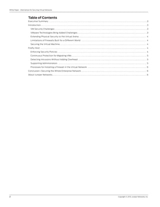 2	 Copyright © 2013, Juniper Networks, Inc.
White Paper - Alternatives for Securing Virtual Networks
Table of Contents
Executive Summary . . . . . . . . . . . . . . . . . . . . . . . . . . . . . . . . . . . . . . . . . . . . . . . . . . . . . . . . . . . . . . . . . . . . . . . . . . . . . . . . . . . . . . . . . . . . . . 3
Introduction. . . . . . . . . . . . . . . . . . . . . . . . . . . . . . . . . . . . . . . . . . . . . . . . . . . . . . . . . . . . . . . . . . . . . . . . . . . . . . . . . . . . . . . . . . . . . . . . . . . . . . 3
VM Security Challenges . . . . . . . . . . . . . . . . . . . . . . . . . . . . . . . . . . . . . . . . . . . . . . . . . . . . . . . . . . . . . . . . . . . . . . . . . . . . . . . . . . . . . . . . 3
VMware Technologies Bring Added Challenges. . . . . . . . . . . . . . . . . . . . . . . . . . . . . . . . . . . . . . . . . . . . . . . . . . . . . . . . . . . . . . . . . . . 3
Extending Physical Security to the Virtual Arena . . . . . . . . . . . . . . . . . . . . . . . . . . . . . . . . . . . . . . . . . . . . . . . . . . . . . . . . . . . . . . . . . 4
Limitations of Firewalls Built for a Different World . . . . . . . . . . . . . . . . . . . . . . . . . . . . . . . . . . . . . . . . . . . . . . . . . . . . . . . . . . . . . . . 4
Securing the Virtual Machine. . . . . . . . . . . . . . . . . . . . . . . . . . . . . . . . . . . . . . . . . . . . . . . . . . . . . . . . . . . . . . . . . . . . . . . . . . . . . . . . . . . . 4
Firefly Host . . . . . . . . . . . . . . . . . . . . . . . . . . . . . . . . . . . . . . . . . . . . . . . . . . . . . . . . . . . . . . . . . . . . . . . . . . . . . . . . . . . . . . . . . . . . . . . . . . . . . . 4
Enforcing Security Policies . . . . . . . . . . . . . . . . . . . . . . . . . . . . . . . . . . . . . . . . . . . . . . . . . . . . . . . . . . . . . . . . . . . . . . . . . . . . . . . . . . . . . 4
Continuous Protection for Migrating VMs . . . . . . . . . . . . . . . . . . . . . . . . . . . . . . . . . . . . . . . . . . . . . . . . . . . . . . . . . . . . . . . . . . . . . . . . 5
Detecting Intrusions Without Adding Overhead . . . . . . . . . . . . . . . . . . . . . . . . . . . . . . . . . . . . . . . . . . . . . . . . . . . . . . . . . . . . . . . . . . 5
Supporting Administrators . . . . . . . . . . . . . . . . . . . . . . . . . . . . . . . . . . . . . . . . . . . . . . . . . . . . . . . . . . . . . . . . . . . . . . . . . . . . . . . . . . . . . 5
Processes for Installing a Firewall in the Virtual Network . . . . . . . . . . . . . . . . . . . . . . . . . . . . . . . . . . . . . . . . . . . . . . . . . . . . . . . . . 6
Conclusion—Securing the Whole Enterprise Network . . . . . . . . . . . . . . . . . . . . . . . . . . . . . . . . . . . . . . . . . . . . . . . . . . . . . . . . . . . . . . . 6
About Juniper Networks. . . . . . . . . . . . . . . . . . . . . . . . . . . . . . . . . . . . . . . . . . . . . . . . . . . . . . . . . . . . . . . . . . . . . . . . . . . . . . . . . . . . . . . . . . . 6
 