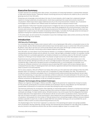Copyright © 2013, Juniper Networks, Inc.	 3
White Paper - Alternatives for Securing Virtual Networks
Executive Summary
Invisible networks are spreading within data centers. Virtualization of computing hardware is creating these networks
of VMs within physical servers. Traditional network monitoring and security measures are unable to see or control the
growing volume of inter-VM traffic.
Enterprises are increasingly concerned about the risks of virtual networks, which range from undeterred malware
exploits to mixing trusted and untrusted systems. Some have scaled back the scope and economic benefits of
virtualization. Others have tried to apply traditional security to the virtual environment. However, key virtualization
technologies such as VMotion from VMware break the traditional models of physical network tools.
Juniper Networks®
Firefly Host* has been purpose-built to mitigate the risks of virtual networks, while maintaining the
ROI of virtualization. A next-generation security solution specifically designed for the virtual environment, Firefly Host
monitors and controls inter-VM traffic, enforcing security policies at the individual VM level. Because Firefly Host was
designed from scratch to secure the latest virtualization technologies, it provides the thorough protection and ease of
operation missing from traditional physical networking products and workarounds.
In this white paper, we will examine the virtualization issues that challenge today’s data centers and discuss their best
options for securing virtual networks.
Introduction
VM Security Challenges
An increasingly large share of data center network traffic is occurring between VMs within a virtualization server on the
virtual network, yet the VM and network administrators have minimal ability to see or control inter-VM communication.
By default, every VM on the host can communicate directly with every other VM through a simple virtual switch,
without any inter-VM traffic monitoring or policy-based inspection and filtering.
Inter-VM traffic on a host doesn’t touch the physical network—it is invisible to traditional network monitoring tools and
unprotected by physical network security devices. As a result, VMs are highly vulnerable to attack. For example, a buffer
overflow attack on a vulnerable application can enable an attacker to run arbitrary code in a VM. And with no packet
inspection or filtering of virtual network traffic, the attacker can gain access to all other VMs resident on the host.
Experienced security professionals know that IT workloads with different levels of trust should never exist in the
same security domain. Mixing trust levels can result in privilege escalation that allows unauthorized parties to view
confidential data. A Web server that grants access to the general public or to all employees, for example, must
not have an unfiltered connection to an enterprise resource planning (ERP) system with private employee data or
unreleased financials. Most IT-related government and industry regulations demand that enterprises take necessary
steps to prevent trust level breaches.
Yet for various reasons, VMs with different trust levels often wind up on the same host with nothing to filter the traffic
between them. For instance, it is easy for even non-IT employees to create and deploy new VMs. The potential for
mixing trust levels is therefore even greater than in the physical world, where provisioning new physical servers takes
more time and planning. It is also easy to accidentally combine trusted and untrusted workloads in the same security
domain when transitioning a VM from a low trust testing environment to a more trusted production environment. Using
offshore contractors for development or QA can increase this exposure.
VMware Technologies Bring Added Challenges
VMware live migration technologies—VMotion and DRS—magnify the potential for inadvertently mixing trust levels.
On the one hand, achieving the full economic benefits of virtualization requires using VMotion, but the downside is
unpredictable combinations of trusted and untrusted VMs sharing the same virtual subnet.
The financial justification for virtualization often depends on maximizing capacity utilization or hosting more and more
VMs on a single piece of hardware. IT groups may have little incentive to assess trust levels and strictly segregate VM
workloads accordingly. To make matters worse, VM administrators may not be aware that the safeguards that shield
sensitive data and critical applications on the physical LAN do not exist within virtualization servers. Faced with the
real risks of mixed trust levels in virtual environments, some network security professionals have reined in the scope of
virtualization. Some greatly limit the number of VMs per physical host, and perhaps assign a different physical network
interface card (NIC) to each one, in order to isolate VMs from one another. Some go so far as to prohibit the use of
VMotion or DRS (or both) to avoid compromising enterprise security.
The disadvantage of this “brute force” approach is a reduction in the operating and capital cost savings available
from virtualization. Buying, powering, cooling, hosting, and maintaining extra hardware for new VMs purely to address
security concerns is an expensive solution that can have a severely negative impact on a project’s ROI.
*Formerly vGW Virtual Gateway
 