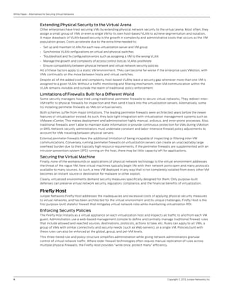 4	 Copyright © 2013, Juniper Networks, Inc.
White Paper - Alternatives for Securing Virtual Networks
Extending Physical Security to the Virtual Arena
Other enterprises have tried securing VMs by extending physical network security to the virtual arena. Most often, they
assign a small group of VMs or even a single VM to its own host-based VLAN to achieve segmentation and isolation.
A major drawback of VLAN-based security is the growth in complexity and administrative costs that occurs as the VM
population grows. Costs accelerate due to the extra time needed to:
•	 Set up and maintain VLANs for each new virtualization server and VM group
•	 Synchronize VLAN configurations on virtual and physical switches
•	 Troubleshoot and fix configuration errors such as assigning a VM to the wrong VLAN
•	 Manage the growth and complexity of access control lists as VLANs proliferate
•	 Ensure compatibility between physical network and virtual network security policies
All of these factors apply to a static VM environment. They can become far worse if the enterprise uses VMotion, with
VMs continually on the move between hosts and virtual switches.
Despite all of the added cost and complexity, host-based VLANs leave a security gap whenever more than one VM is
assigned to a given VLAN. Without a traffic monitoring and filtering mechanism, inter-VM communication within the
VLAN remains invisible and outside the realm of traditional policy enforcement.
Limitations of Firewalls Built for a Different World
Some security managers have tried using traditional perimeter firewalls to secure virtual networks. They redirect inter-
VM traffic to physical firewalls for inspection and then send it back into the virtualization servers. Alternatively, some
try installing perimeter firewalls as VMs on virtual servers.
Both schemes suffer from major limitations. The leading perimeter firewalls were architected years before the newer
features of virtualization existed. As such, they lack tight integration with virtualization management systems such as
VMware vCenter. This makes deployment and administration highly manual, arduous, and error-prone processes. Also,
traditional firewalls aren’t able to maintain state information or provide continuous protection for VMs during VMotion
or DRS. Network security administrators must undertake constant and labor-intensive firewall policy adjustments to
account for VMs traveling between physical servers.
External perimeter firewalls have the additional limitation of being incapable of inspecting or filtering inter-VM
communications. Conversely, running perimeter firewalls on virtualization servers can create an unacceptably large
overhead burden due to their typically high resource requirements. If the perimeter firewalls are supplemented with an
intrusion prevention system (IPS) running on the host, there may be little capacity left for applications.
Securing the Virtual Machine
Finally, none of the workarounds or applications of physical network technology to the virtual environment addresses
the threat of the rogue VM. New virtual machines typically begin life with their network ports open and many protocols
available to many sources. As such, a new VM deployed in any way that is not completely isolated from every other VM
becomes an instant source or destination for malware or other exploit.
Clearly, virtualized environments demand security measures specifically designed for them. Only purpose-built
defenses can preserve virtual network security, regulatory compliance, and the financial benefits of virtualization.
Firefly Host
Juniper Networks Firefly Host addresses the inadequacies and excessive costs of applying physical security measures
to virtual networks, and has been architected for the virtual environment and its unique challenges. Firefly Host is the
first purpose-built stateful firewall that mitigates virtual network risks while maintaining virtualization ROI.
Enforcing Security Policies
The Firefly Host installs as a virtual appliance on each virtualization host and inspects all traffic to and from each VM
guest. Administrators use a web-based management console to define and centrally manage traditional firewall rules
that include allowed and rejected sources, destinations, protocols, actions to take, etc. Rules can apply to all VMs, a
group of VMs with similar connectivity and security needs (such as Web servers), or a single VM. Policies built with
these rules can also be enforced at the global, group, and per-VM levels.
This three-tiered rule and policy structure simplifies administration while giving network administrators granular
control of virtual network traffic. Where older firewall technologies often require manual replication of rules across
multiple physical firewalls, the Firefly Host provides “write once, protect many” efficiency.
 