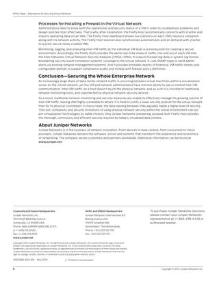 6	 Copyright © 2013, Juniper Networks, Inc.
White Paper - Alternatives for Securing Virtual Networks
2000382-003-EN Nov 2013
Copyright 2013 Juniper Networks, Inc. All rights reserved. Juniper Networks, the Juniper Networks logo, Junos and
QFabric are registered trademarks of Juniper Networks, Inc. in the United States and other countries. All other
trademarks, service marks, registered marks, or registered service marks are the property of their respective owners.
Juniper Networks assumes no responsibility for any inaccuracies in this document. Juniper Networks reserves the
right to change, modify, transfer, or otherwise revise this publication without notice.
APAC and EMEA Headquarters
Juniper Networks International B.V.
Boeing Avenue 240
1119 PZ Schiphol-Rijk
Amsterdam, The Netherlands
Phone: +31.0.207.125.700
Fax: +31.0.207.125.701
Corporate and Sales Headquarters
Juniper Networks, Inc.
1194 North Mathilda Avenue
Sunnyvale, CA 94089 USA
Phone: 888.JUNIPER (888.586.4737)
or +1.408.745.2000
Fax: +1.408.745.2100
www.juniper.net
Printed on recycled paper
To purchase Juniper Networks solutions,
please contact your Juniper Networks
representative at +1-866-298-6428 or
authorized reseller.
Processes for Installing a Firewall in the Virtual Network
Administrators need to know both the operational and security status of a VM in order to troubleshoot problems and
design policies most effectively. That’s why, after installation, the Firefly Host automatically connects with vCenter and
imports operating data on all VMs. The Firefly Host dashboard shows live statistics on each VM’s resource utilization
along with its network activity. The Firefly Host solution also synchronizes automatically and on demand with vCenter
to quickly secure newly created VMs.
Monitoring, logging, and analyzing inter-VM traffic at the individual VM level is a prerequisite for creating a secure
environment. Accordingly, the Firefly Host provides the same real-time views of traffic into and out of each VM that
the Altor Networks Virtual Network Security Analyzer (VNSA) offers. It outputs firewall log data in system log format,
broadening security event correlation systems’ coverage to the virtual network. It uses SNMP traps to send admin
alerts via existing network management systems. And it provides printable reports of historical VM traffic trends over
configurable periods to support compliance audits and to help with firewall policy definition.
Conclusion—Securing the Whole Enterprise Network
An increasingly large share of data center network traffic is occurring between virtual machines within a virtualization
server on the virtual network, yet the VM and network administrators have minimal ability to see or control inter-VM
communication. Inter-VM traffic on a host doesn’t touch the physical network, and as such it is invisible to traditional
network monitoring tools, and unprotected by physical network security devices.
As a result, traditional network monitoring and security measures are unable to effectively manage the growing volume of
inter-VM traffic, leaving VMs highly vulnerable to attack. It is hard to justify a lower security posture for the virtual network
than for its physical counterpart. In many cases, the data passing between VMs arguably needs a higher level of security.
The cost, complexity, and security limitations of using physical network security within the virtual environment rule out
pre-virtualization technologies as viable choices. Only Juniper Networks’ pioneering, purpose-built Firefly Host provides
the thorough, continuous, and efficient security required by today’s virtualized data centers.
About Juniper Networks
Juniper Networks is in the business of network innovation. From devices to data centers, from consumers to cloud
providers, Juniper Networks delivers the software, silicon and systems that transform the experience and economics
of networking. The company serves customers and partners worldwide. Additional information can be found at
www.juniper.net.
 