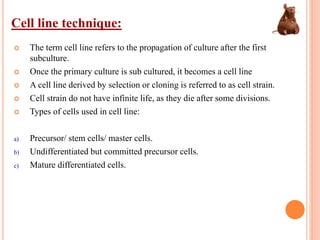 Cell line technique:
 The term cell line refers to the propagation of culture after the first
subculture.
 Once the primary culture is sub cultured, it becomes a cell line
 A cell line derived by selection or cloning is referred to as cell strain.
 Cell strain do not have infinite life, as they die after some divisions.
 Types of cells used in cell line:
a) Precursor/ stem cells/ master cells.
b) Undifferentiated but committed precursor cells.
c) Mature differentiated cells.
 