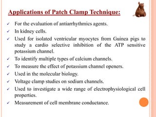 Applications of Patch Clamp Technique:
 For the evaluation of antiarrhythmics agents.
 In kidney cells.
 Used for isolated ventricular myocytes from Guinea pigs to
study a cardio selective inhibition of the ATP sensitive
potassium channel.
 To identify multiple types of calcium channels.
 To measure the effect of potassium channel openers.
 Used in the molecular biology.
 Voltage clamp studies on sodium channels.
 Used to investigate a wide range of electrophysiological cell
properties.
 Measurement of cell membrane conductance.
 