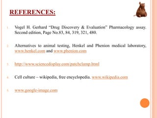 REFERENCES:
1. Vogel H. Gerhard “Drug Discovery & Evaluation” Pharmacology assay.
Second edition, Page No.83, 84, 319, 321, 480.
2. Alternatives to animal testing, Henkel and Phenion medical laboratory,
www.henkel.com and www.phenion.com
3. http://www.sciencedisplay.com/patchclamp.html
4. Cell culture – wikipedia, free encyclopedia. www.wikipedia.com
5. www.google-image.com
 