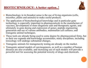 BIOTECHNOLOGY: A better option..!
 Biotechnology in its broadest sense is the use of living organisms (cells,
microbes, plants and animals) to make useful products.
 The application of biotechnological knowledge and in particular gene
technology is especially important to pharmaceuticals in the manufacture of
vaccines, development of more diagnostic aids and therapeutic agents, and
ultimately in gene dosing and expression of genes; peptide engineering
generation and use of various antibodies, mammalian cell cultures; and
transgenic animal techniques.
 These tools are already being used to some degree by pharmaceutical firms, but
as their use expands and knowledge accumulates, many disciplines, including
toxicology will undergo substantial changes.
 Transgenic animals for mutagenecity testing are already on the market.
 Transgenic animal models of carcinogenesis, as well as a number of human
diseases are also available, and increasing use of such models will provide a
powerful tool for assessing the potential toxicity of drugs and chemicals.
 