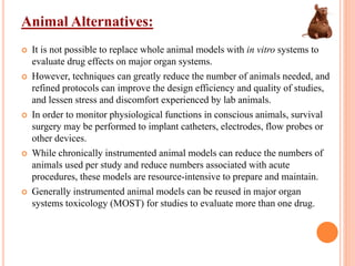 Animal Alternatives:
 It is not possible to replace whole animal models with in vitro systems to
evaluate drug effects on major organ systems.
 However, techniques can greatly reduce the number of animals needed, and
refined protocols can improve the design efficiency and quality of studies,
and lessen stress and discomfort experienced by lab animals.
 In order to monitor physiological functions in conscious animals, survival
surgery may be performed to implant catheters, electrodes, flow probes or
other devices.
 While chronically instrumented animal models can reduce the numbers of
animals used per study and reduce numbers associated with acute
procedures, these models are resource-intensive to prepare and maintain.
 Generally instrumented animal models can be reused in major organ
systems toxicology (MOST) for studies to evaluate more than one drug.
 