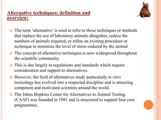 Alternative techniques: definition and
overview:
The term ‘alternative’ is used to refer to those techniques or methods
that replace the use of laboratory animals altogether, reduce the
numbers of animals required, or refine an existing procedure or
technique to minimize the level of stress endured by the animal.
The concept of alternative techniques is now widespread throughout
the scientific community.
This is due largely to regulations and standards which require
consideration and support to alternatives.
However, the field of alternatives study particularly in vitro
toxicology has evolved into a respected discipline and is attracting
competent and motivated scientists around the world.
The Johns Hopkins Center for Alternatives to Animal Testing
(CAAT) was founded in 1981 and is structured to support four core
programmes.
 