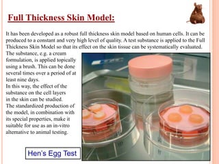 Full Thickness Skin Model:
It has been developed as a robust full thickness skin model based on human cells. It can be
produced to a constant and very high level of quality. A test substance is applied to the Full
Thickness Skin Model so that its effect on the skin tissue can be systematically evaluated.
The substance, e.g. a cream
formulation, is applied topically
using a brush. This can be done
several times over a period of at
least nine days.
In this way, the effect of the
substance on the cell layers
in the skin can be studied.
The standardized production of
the model, in combination with
its special properties, make it
suitable for use as an in-vitro
alternative to animal testing.
Hen’s Egg Test
 