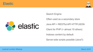 Laraval London Meetup March 2016
Search Engine
Often used as a secondary store
Java API + RESTful API HTTP/JSON
Client for PHP (+ almost 15 others)
Indexes content by default
Server-side scripts possible (Java?)
Elastic
 