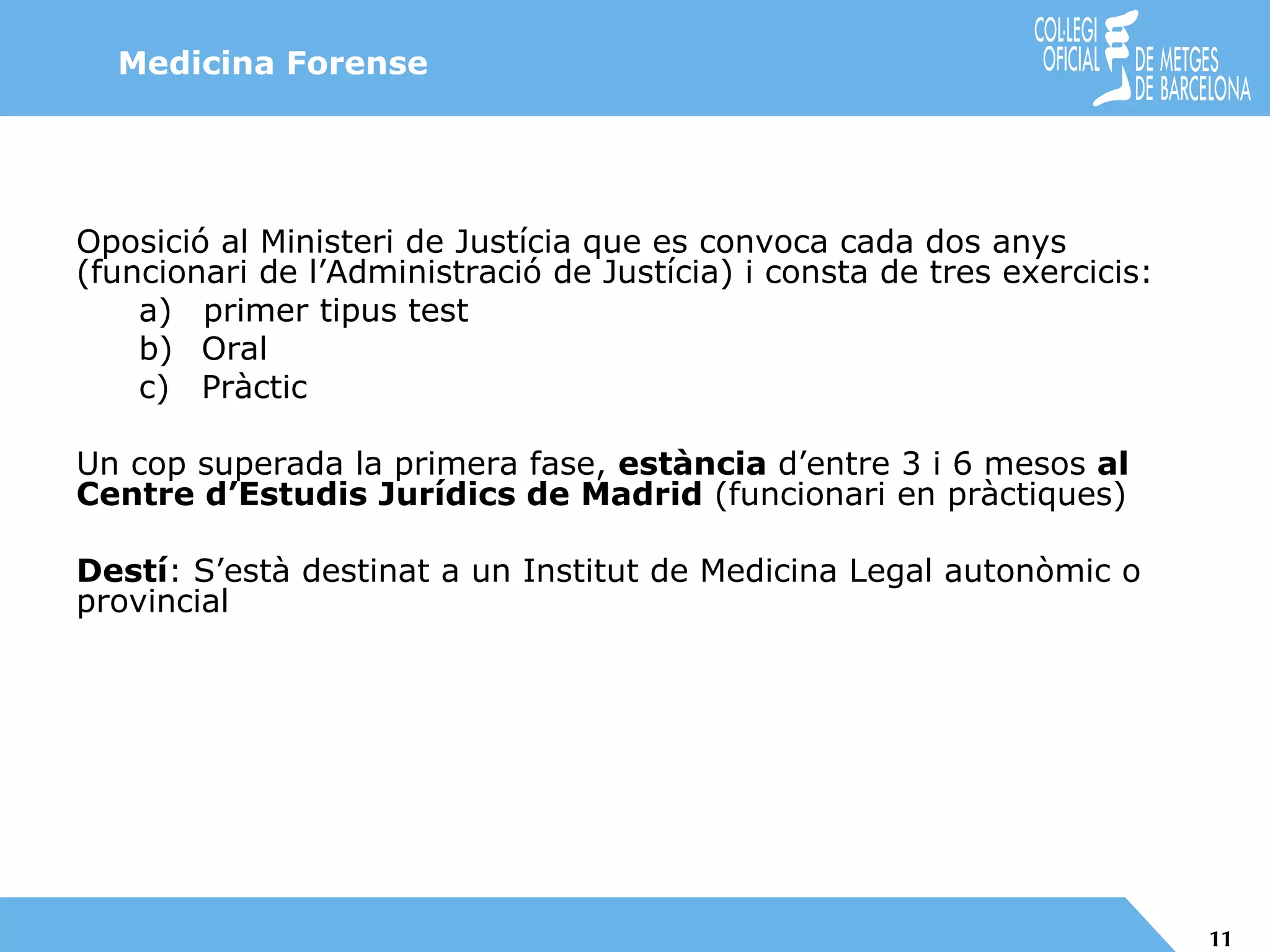 Medicina Forense Oposició al Ministeri de Justícia que es convoca cada dos anys (funcionari de l’Administració de Justícia) i consta de tres exercicis: primer tipus test Oral Pràctic Un cop superada la primera fase,  estància  d’entre 3 i 6 mesos  al Centre d’Estudis Jurídics de Madrid  (funcionari en pràctiques) Destí : S’està destinat a un Institut de Medicina Legal autonòmic o provincial 
