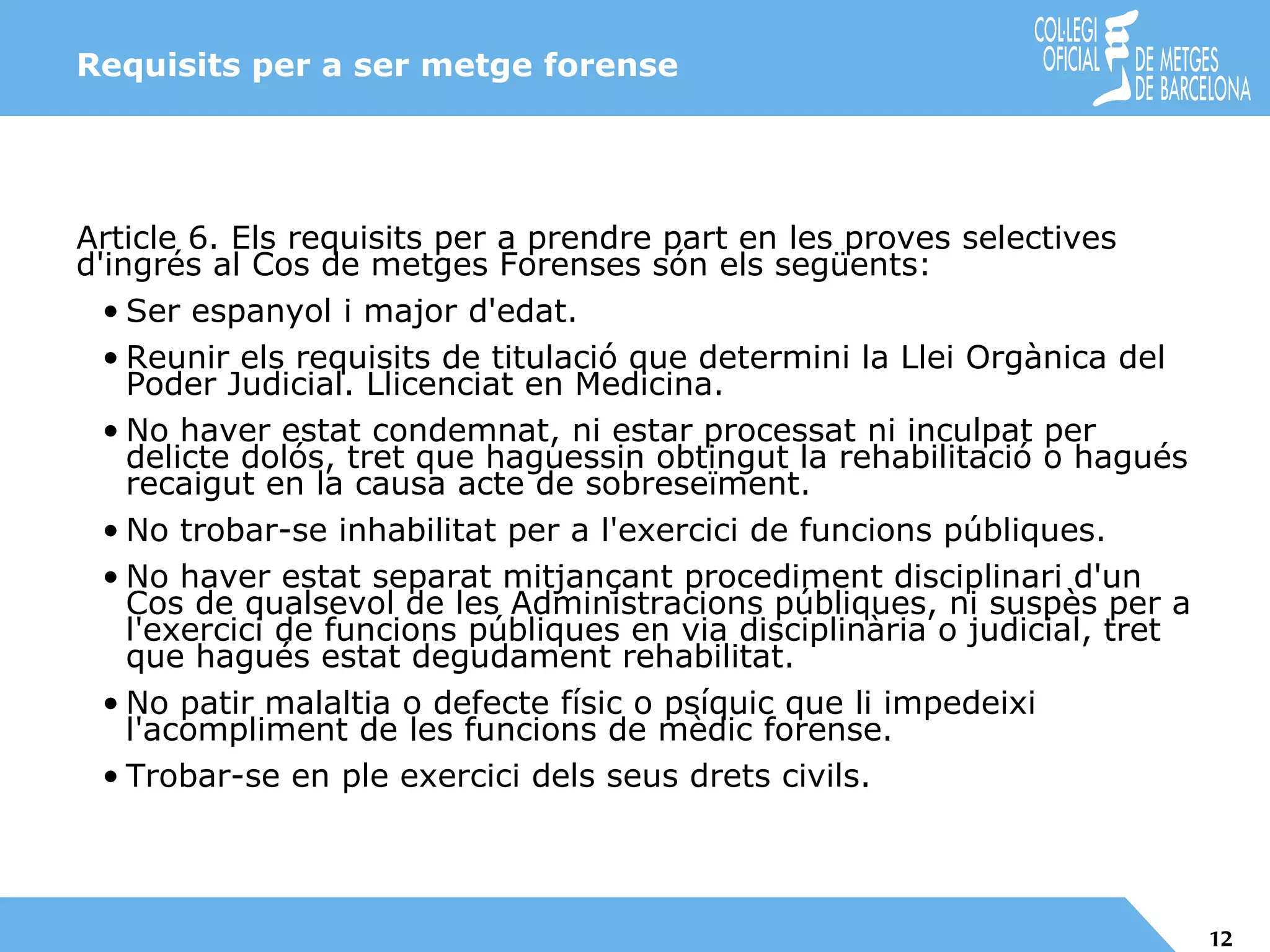 Requisits per a ser metge forense Article 6. Els requisits per a prendre part en les proves selectives d'ingrés al Cos de metges Forenses són els següents: Ser espanyol i major d'edat. Reunir els requisits de titulació que determini la Llei Orgànica del Poder Judicial. Llicenciat en Medicina. No haver estat condemnat, ni estar processat ni inculpat per delicte dolós, tret que haguessin obtingut la rehabilitació o hagués recaigut en la causa acte de sobreseïment. No trobar-se inhabilitat per a l'exercici de funcions públiques. No haver estat separat mitjançant procediment disciplinari d'un Cos de qualsevol de les Administracions públiques, ni suspès per a l'exercici de funcions públiques en via disciplinària o judicial, tret que hagués estat degudament rehabilitat. No patir malaltia o defecte físic o psíquic que li impedeixi l'acompliment de les funcions de mèdic forense. Trobar-se en ple exercici dels seus drets civils. 