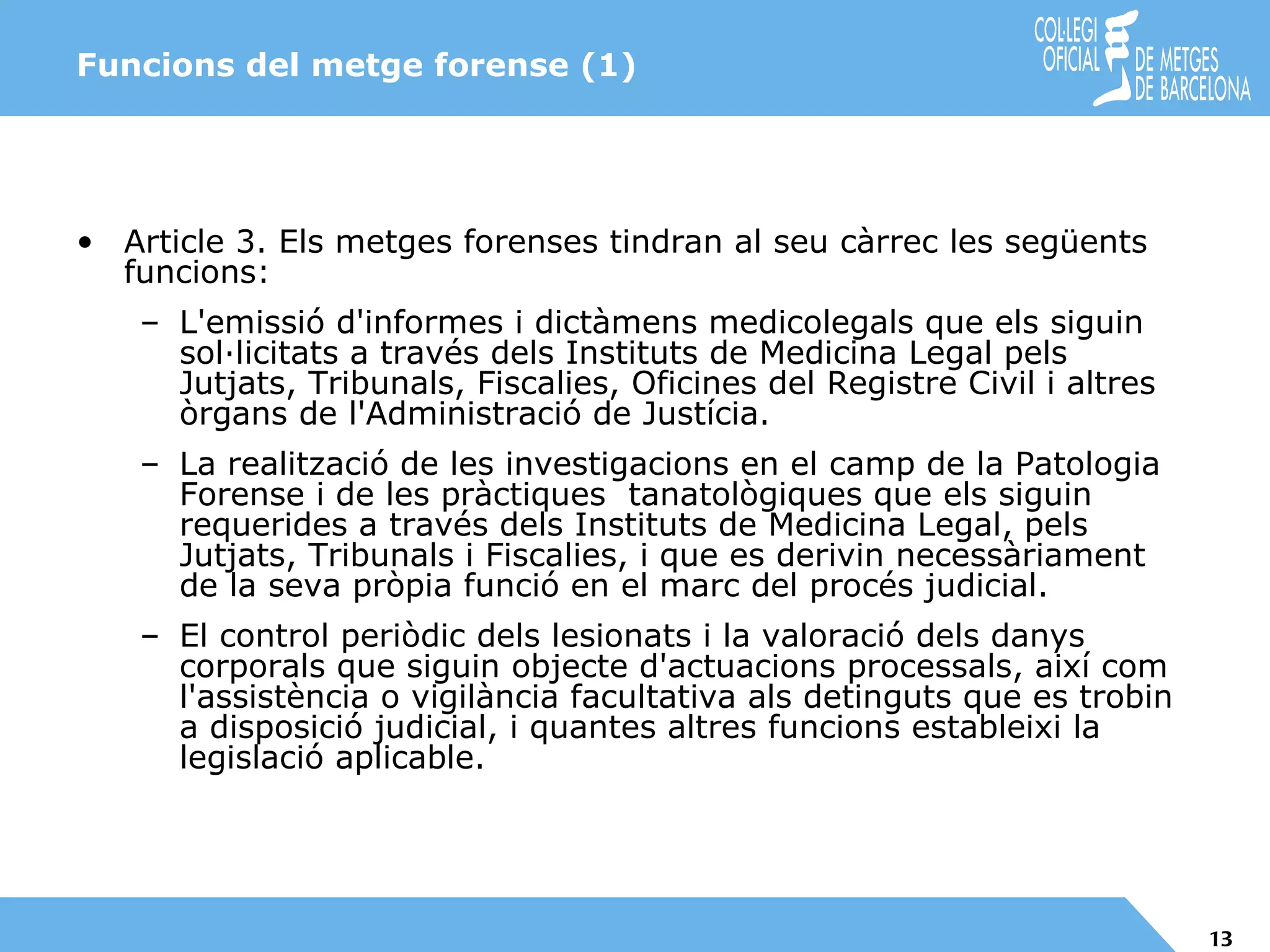 Funcions del metge forense (1) Article 3. Els metges forenses tindran al seu càrrec les següents funcions: L'emissió d'informes i dictàmens medicolegals que els siguin sol·licitats a través dels Instituts de Medicina Legal pels Jutjats, Tribunals, Fiscalies, Oficines del Registre Civil i altres òrgans de l'Administració de Justícia. La realització de les investigacions en el camp de la Patologia Forense i de les pràctiques  tanatològiques que els siguin requerides a través dels Instituts de Medicina Legal, pels Jutjats, Tribunals i Fiscalies, i que es derivin necessàriament de la seva pròpia funció en el marc del procés judicial. El control periòdic dels lesionats i la valoració dels danys corporals que siguin objecte d'actuacions processals, així com l'assistència o vigilància facultativa als detinguts que es trobin a disposició judicial, i quantes altres funcions estableixi la legislació aplicable. 