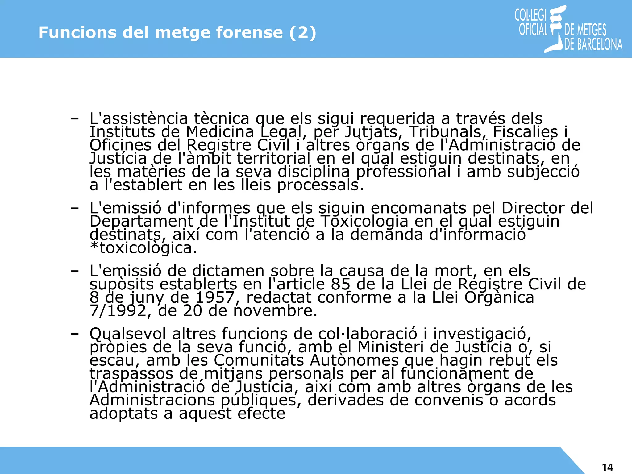 Funcions del metge forense (2) L'assistència tècnica que els sigui requerida a través dels Instituts de Medicina Legal, per Jutjats, Tribunals, Fiscalies i Oficines del Registre Civil i altres òrgans de l'Administració de Justícia de l'àmbit territorial en el qual estiguin destinats, en les matèries de la seva disciplina professional i amb subjecció a l'establert en les lleis processals. L'emissió d'informes que els siguin encomanats pel Director del Departament de l'Institut de Toxicologia en el qual estiguin destinats, així com l'atenció a la demanda d'informació *toxicològica. L'emissió de dictamen sobre la causa de la mort, en els supòsits establerts en l'article 85 de la Llei de Registre Civil de 8 de juny de 1957, redactat conforme a la Llei Orgànica 7/1992, de 20 de novembre. Qualsevol altres funcions de col·laboració i investigació, pròpies de la seva funció, amb el Ministeri de Justícia o, si escau, amb les Comunitats Autònomes que hagin rebut els traspassos de mitjans personals per al funcionament de l'Administració de Justícia, així com amb altres òrgans de les Administracions públiques, derivades de convenis o acords adoptats a aquest efecte 