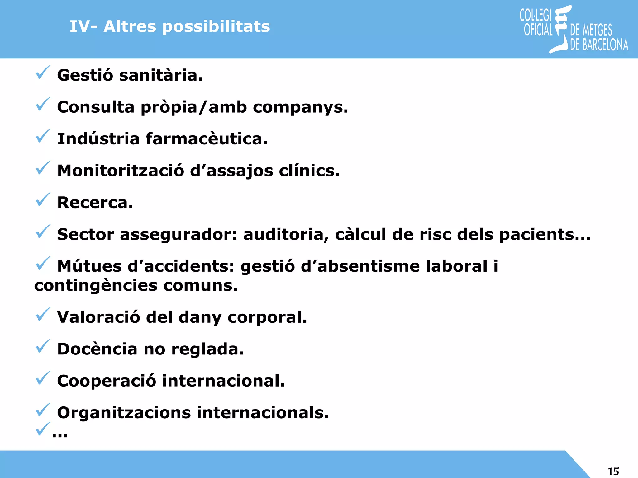 Gestió sanitària. Consulta pròpia/amb companys. Indústria farmacèutica. Monitorització d’assajos clínics. Recerca. Sector assegurador: auditoria, càlcul de risc dels pacients... Mútues d’accidents: gestió d’absentisme laboral i contingències comuns. Valoració del dany corporal. Docència no reglada. Cooperació internacional. Organitzacions internacionals. ... IV- Altres possibilitats 